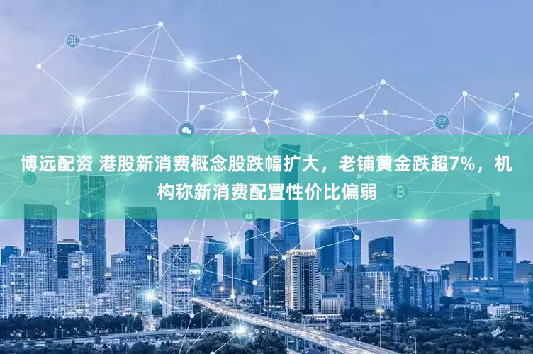 博远配资 港股新消费概念股跌幅扩大，老铺黄金跌超7%，机构称新消费配置性价比偏弱