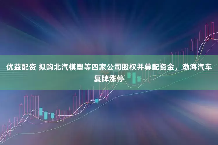 优益配资 拟购北汽模塑等四家公司股权并募配资金，渤海汽车复牌涨停