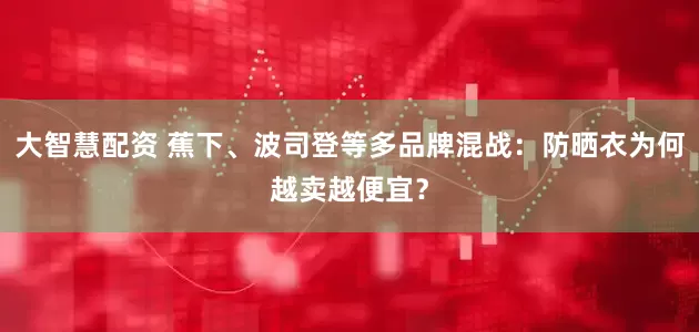 大智慧配资 蕉下、波司登等多品牌混战：防晒衣为何越卖越便宜？