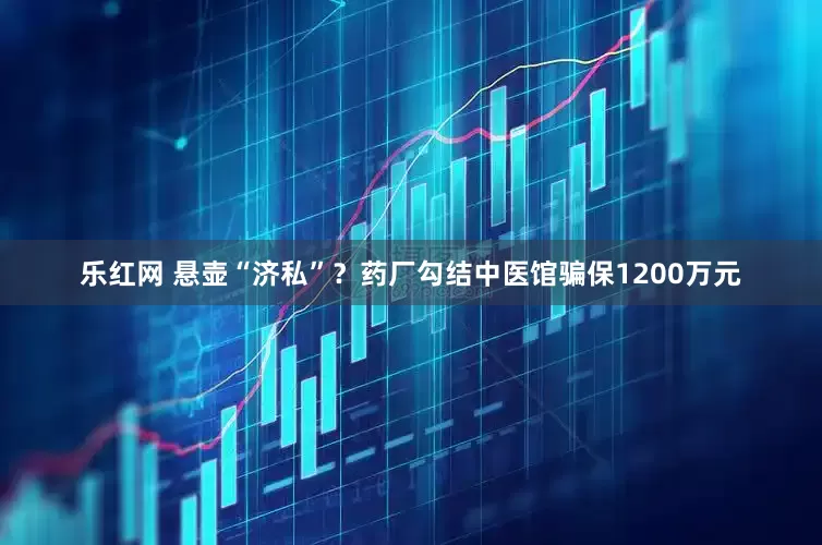 乐红网 悬壶“济私”？药厂勾结中医馆骗保1200万元
