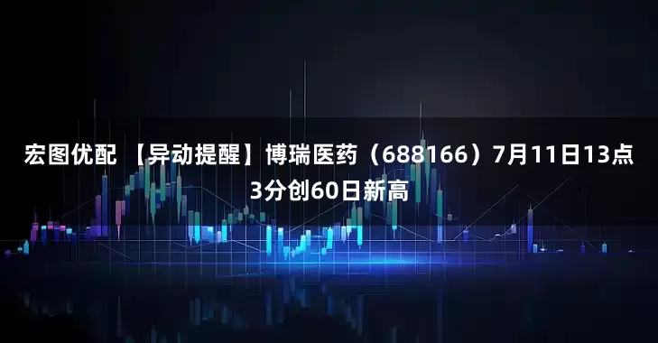 宏图优配 【异动提醒】博瑞医药（688166）7月11日13点3分创60日新高