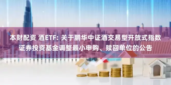 本财配资 酒ETF: 关于鹏华中证酒交易型开放式指数证券投资基金调整最小申购、赎回单位的公告