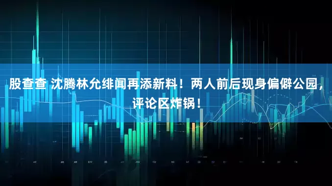股查查 沈腾林允绯闻再添新料！两人前后现身偏僻公园，评论区炸锅！