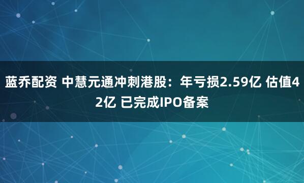 蓝乔配资 中慧元通冲刺港股：年亏损2.59亿 估值42亿 已完成IPO备案