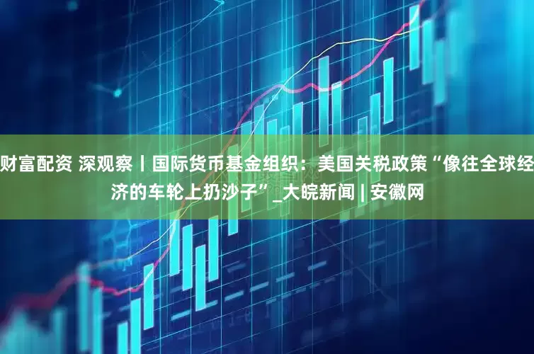财富配资 深观察丨国际货币基金组织：美国关税政策“像往全球经济的车轮上扔沙子”_大皖新闻 | 安徽网
