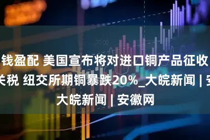 钱盈配 美国宣布将对进口铜产品征收50%关税 纽交所期铜暴跌20%_大皖新闻 | 安徽网
