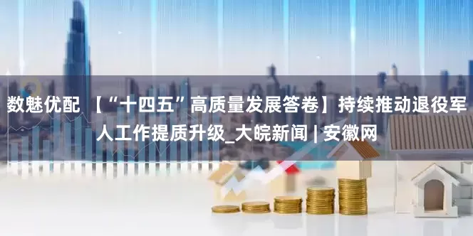 数魅优配 【“十四五”高质量发展答卷】持续推动退役军人工作提质升级_大皖新闻 | 安徽网