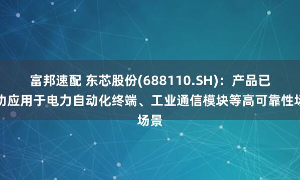 富邦速配 东芯股份(688110.SH)：产品已成功应用于电力自动化终端、工业通信模块等高可靠性场景