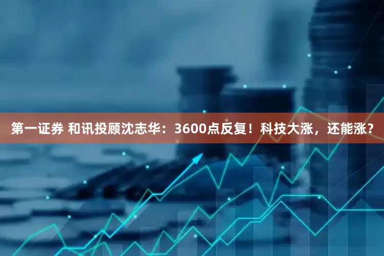 第一证券 和讯投顾沈志华：3600点反复！科技大涨，还能涨？