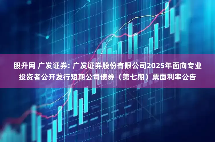 股升网 广发证券: 广发证券股份有限公司2025年面向专业投资者公开发行短期公司债券(第七期)票面利率公告