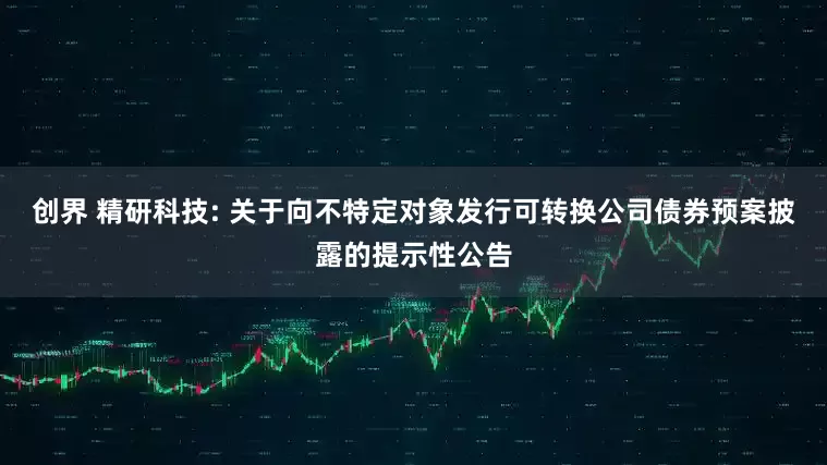 创界 精研科技: 关于向不特定对象发行可转换公司债券预案披露的提示性公告
