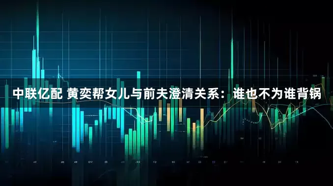 中联亿配 黄奕帮女儿与前夫澄清关系：谁也不为谁背锅