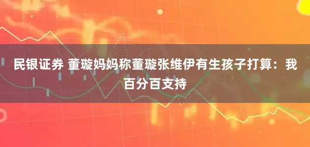 民银证券 董璇妈妈称董璇张维伊有生孩子打算：我百分百支持
