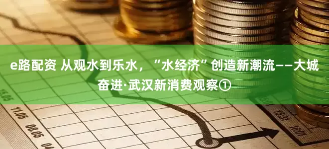 e路配资 从观水到乐水，“水经济”创造新潮流——大城奋进·武汉新消费观察①