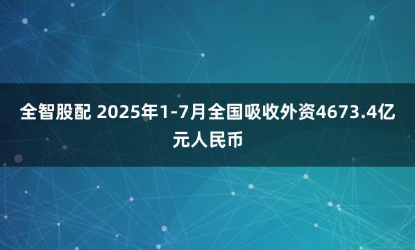 全智股配 2025年1-7月全国吸收外资4673.4亿元人民币