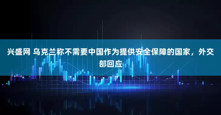 兴盛网 乌克兰称不需要中国作为提供安全保障的国家，外交部回应