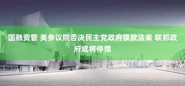 国融资管 美参议院否决民主党政府拨款法案 联邦政府或将停摆