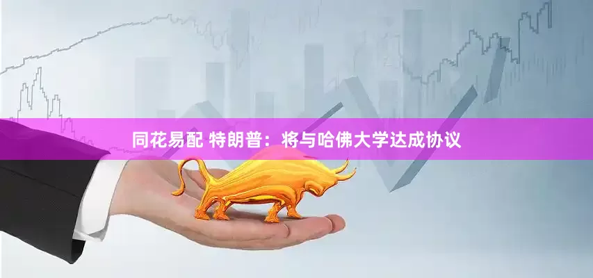 同花易配 特朗普：将与哈佛大学达成协议