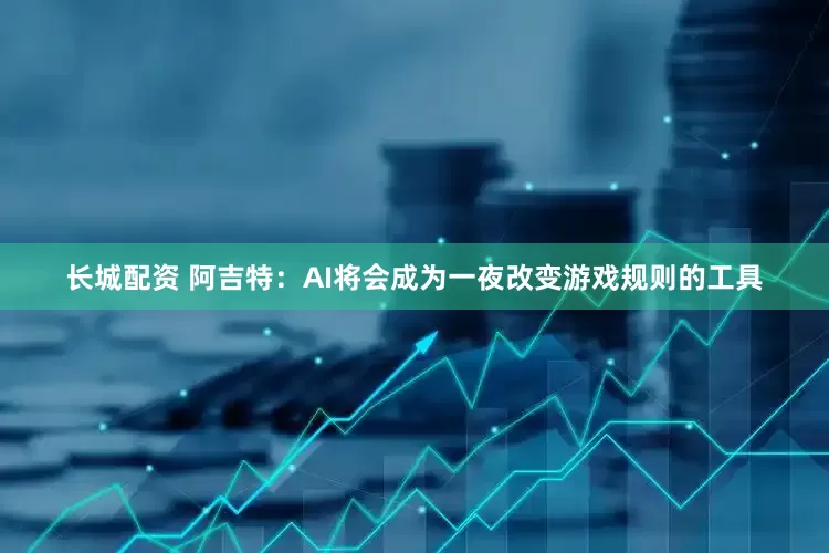 长城配资 阿吉特：AI将会成为一夜改变游戏规则的工具