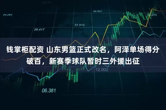 钱掌柜配资 山东男篮正式改名，阿泽单场得分破百，新赛季球队暂时三外援出征