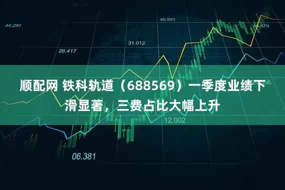 顺配网 铁科轨道(688569)一季度业绩下滑显著,三费占比大幅上升