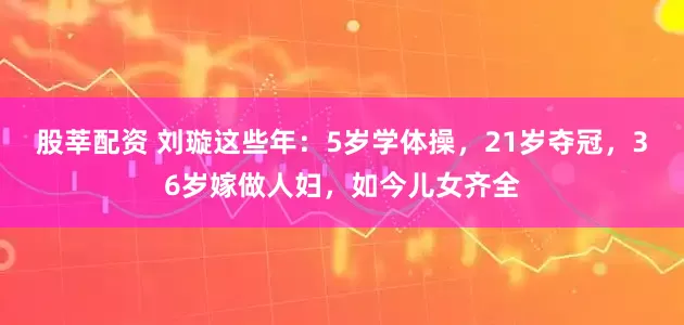 股莘配资 刘璇这些年：5岁学体操，21岁夺冠，36岁嫁做人妇，如今儿女齐全