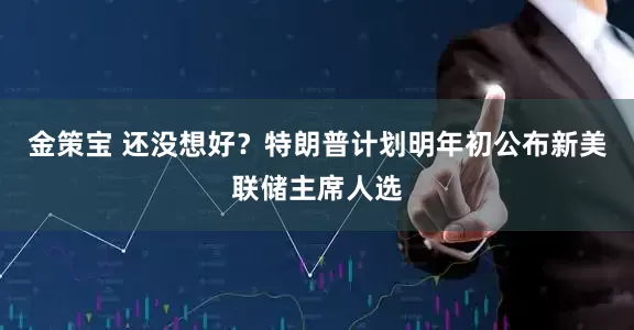金策宝 还没想好？特朗普计划明年初公布新美联储主席人选