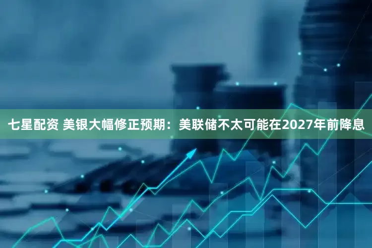 七星配资 美银大幅修正预期：美联储不太可能在2027年前降息