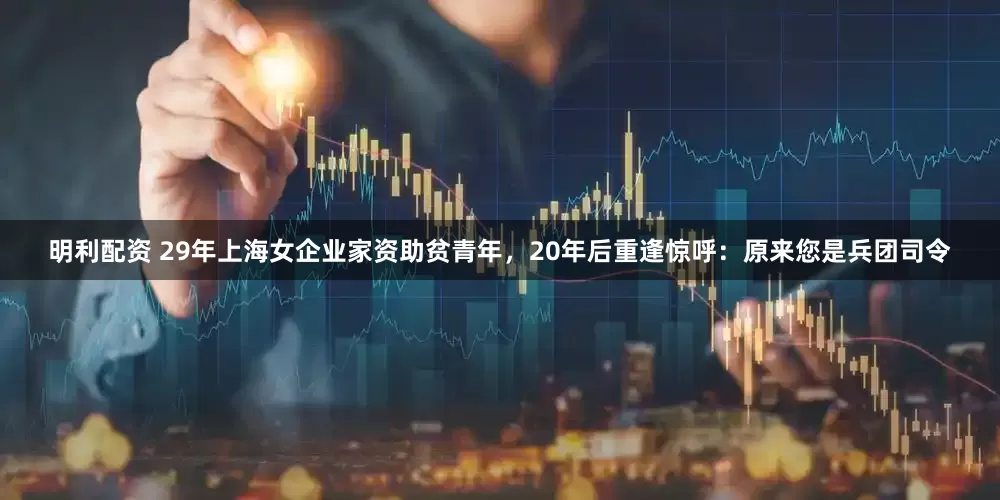 明利配资 29年上海女企业家资助贫青年，20年后重逢惊呼：原来您是兵团司令
