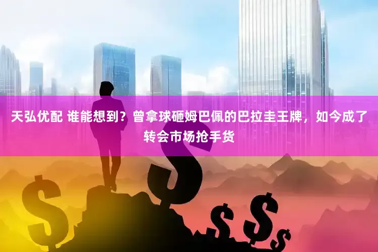 天弘优配 谁能想到？曾拿球砸姆巴佩的巴拉圭王牌，如今成了转会市场抢手货