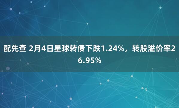 配先查 2月4日星球转债下跌1.24%，转股溢价率26.95%